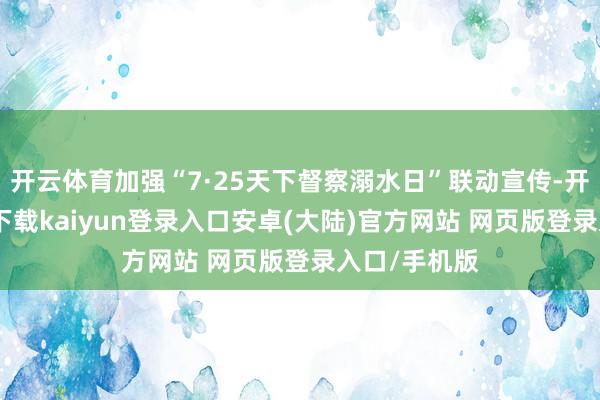 开云体育加强“7·25天下督察溺水日”联动宣传-开云app官网下载kaiyun登录入口安卓(大陆)官方网站 网页版登录入口/手机版