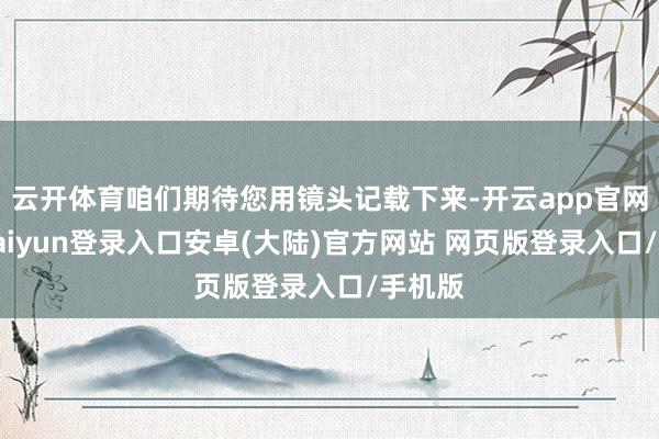 云开体育咱们期待您用镜头记载下来-开云app官网下载kaiyun登录入口安卓(大陆)官方网站 网页版登录入口/手机版