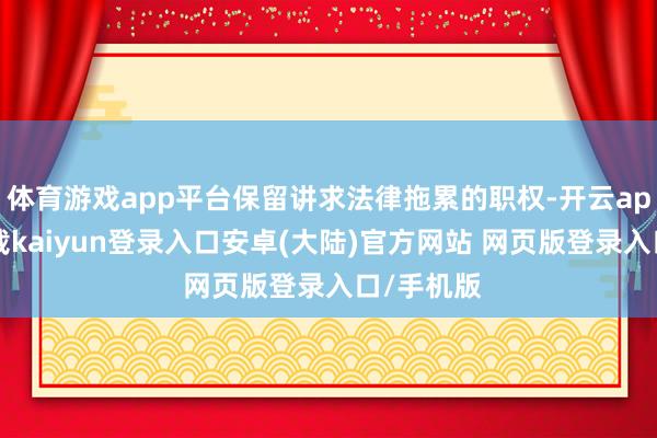 体育游戏app平台保留讲求法律拖累的职权-开云app官网下载kaiyun登录入口安卓(大陆)官方网站 网页版登录入口/手机版