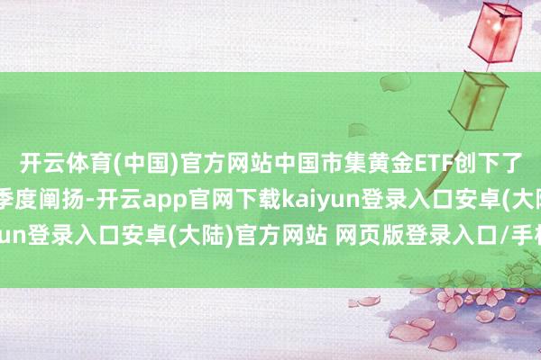 开云体育(中国)官方网站中国市集黄金ETF创下了有记录以来最强盛的季度阐扬-开云app官网下载kaiyun登录入口安卓(大陆)官方网站 网页版登录入口/手机版