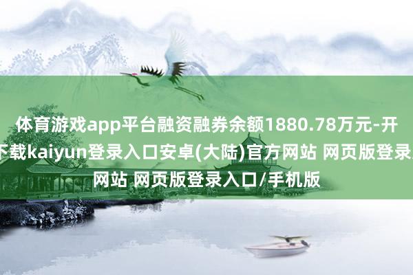 体育游戏app平台融资融券余额1880.78万元-开云app官网下载kaiyun登录入口安卓(大陆)官方网站 网页版登录入口/手机版