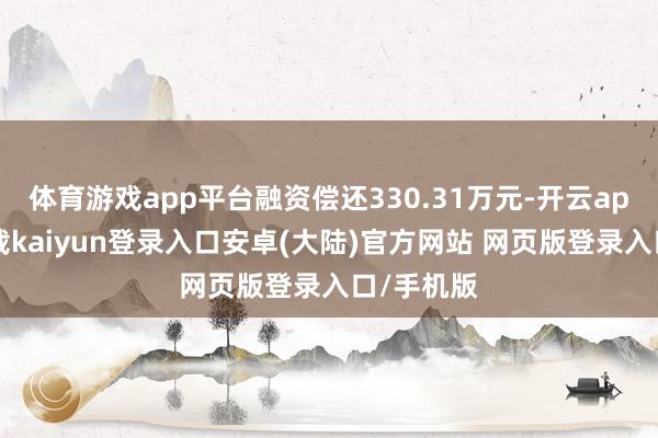 体育游戏app平台融资偿还330.31万元-开云app官网下载kaiyun登录入口安卓(大陆)官方网站 网页版登录入口/手机版