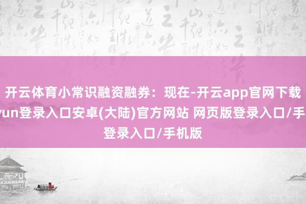 开云体育小常识融资融券：现在-开云app官网下载kaiyun登录入口安卓(大陆)官方网站 网页版登录入口/手机版