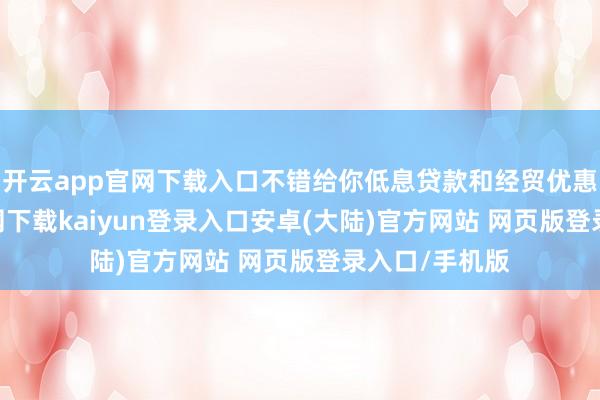 开云app官网下载入口不错给你低息贷款和经贸优惠-开云app官网下载kaiyun登录入口安卓(大陆)官方网站 网页版登录入口/手机版