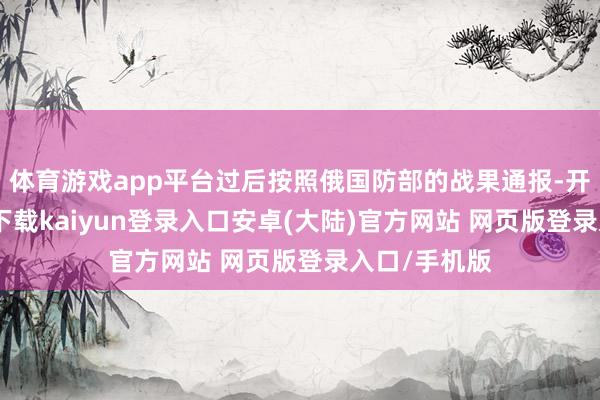 体育游戏app平台过后按照俄国防部的战果通报-开云app官网下载kaiyun登录入口安卓(大陆)官方网站 网页版登录入口/手机版
