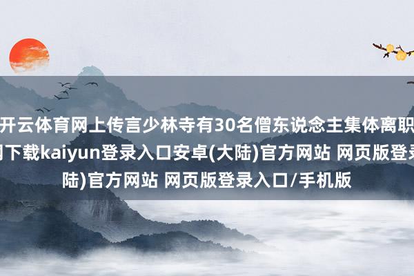 开云体育网上传言少林寺有30名僧东说念主集体离职-开云app官网下载kaiyun登录入口安卓(大陆)官方网站 网页版登录入口/手机版