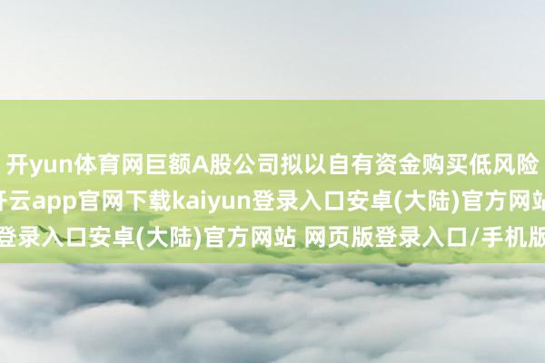 开yun体育网巨额A股公司拟以自有资金购买低风险答理、结构性入款-开云app官网下载kaiyun登录入口安卓(大陆)官方网站 网页版登录入口/手机版