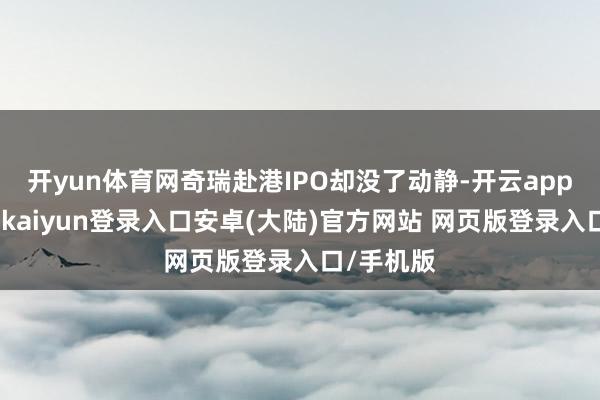 开yun体育网奇瑞赴港IPO却没了动静-开云app官网下载kaiyun登录入口安卓(大陆)官方网站 网页版登录入口/手机版