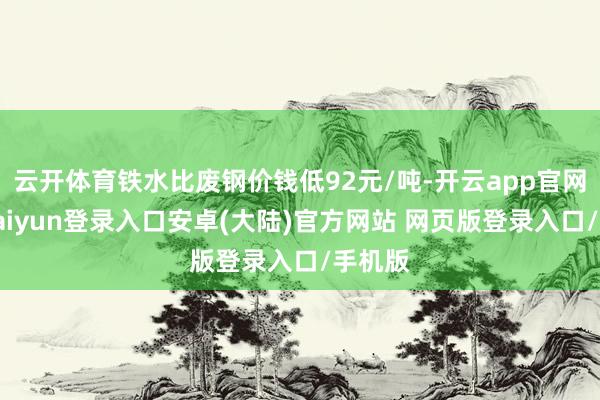 云开体育铁水比废钢价钱低92元/吨-开云app官网下载kaiyun登录入口安卓(大陆)官方网站 网页版登录入口/手机版