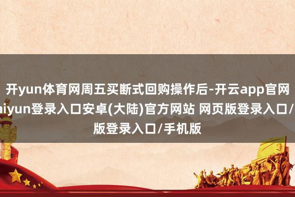 开yun体育网周五买断式回购操作后-开云app官网下载kaiyun登录入口安卓(大陆)官方网站 网页版登录入口/手机版