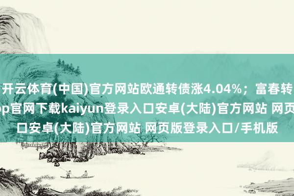 开云体育(中国)官方网站欧通转债涨4.04%；富春转债跌9.12%-开云app官网下载kaiyun登录入口安卓(大陆)官方网站 网页版登录入口/手机版