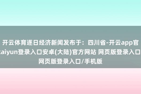 开云体育逐日经济新闻发布于：四川省-开云app官网下载kaiyun登录入口安卓(大陆)官方网站 网页版登录入口/手机版