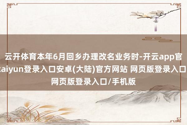 云开体育本年6月回乡办理改名业务时-开云app官网下载kaiyun登录入口安卓(大陆)官方网站 网页版登录入口/手机版