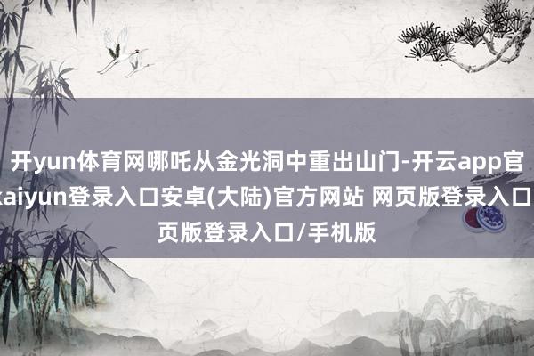 开yun体育网哪吒从金光洞中重出山门-开云app官网下载kaiyun登录入口安卓(大陆)官方网站 网页版登录入口/手机版