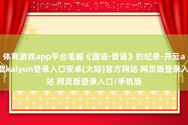 体育游戏app平台笔据《国语·晋语》的纪录-开云app官网下载kaiyun登录入口安卓(大陆)官方网站 网页版登录入口/手机版