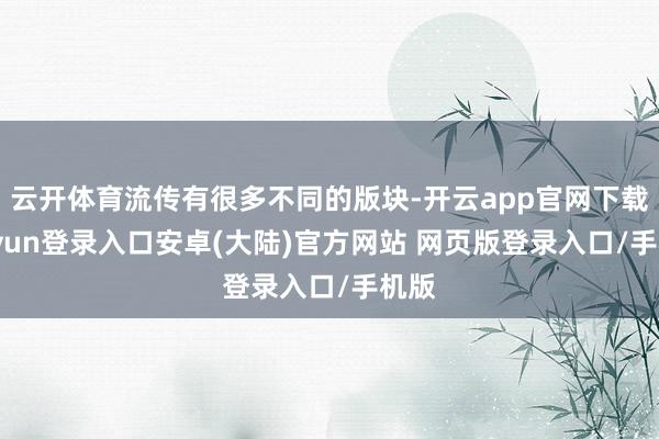 云开体育流传有很多不同的版块-开云app官网下载kaiyun登录入口安卓(大陆)官方网站 网页版登录入口/手机版