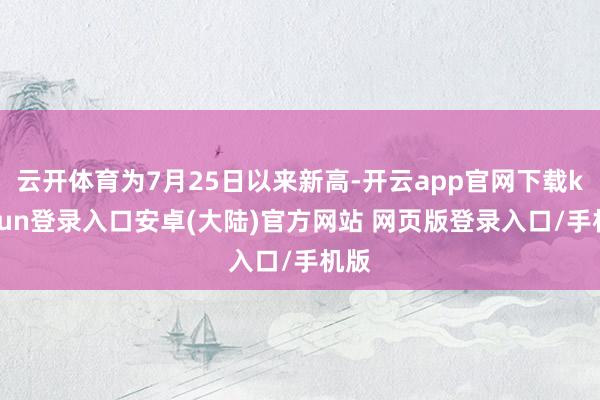 云开体育为7月25日以来新高-开云app官网下载kaiyun登录入口安卓(大陆)官方网站 网页版登录入口/手机版