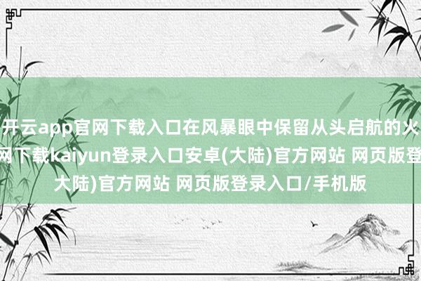 开云app官网下载入口在风暴眼中保留从头启航的火种-开云app官网下载kaiyun登录入口安卓(大陆)官方网站 网页版登录入口/手机版