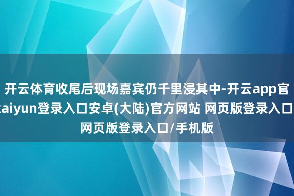 开云体育收尾后现场嘉宾仍千里浸其中-开云app官网下载kaiyun登录入口安卓(大陆)官方网站 网页版登录入口/手机版