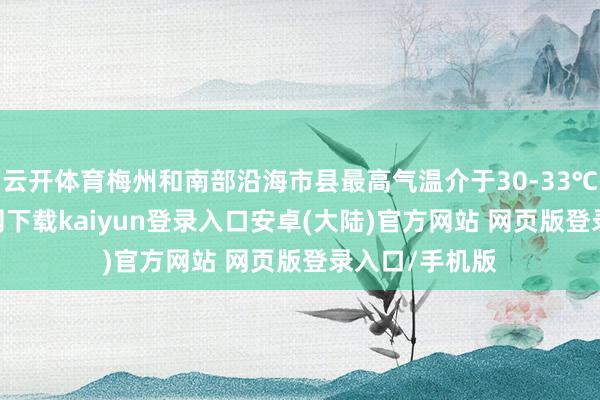 云开体育梅州和南部沿海市县最高气温介于30-33℃-开云app官网下载kaiyun登录入口安卓(大陆)官方网站 网页版登录入口/手机版