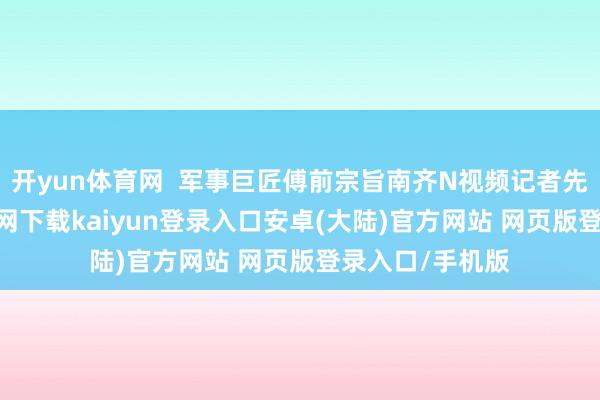 开yun体育网 军事巨匠傅前宗旨南齐N视频记者先容-开云app官网下载kaiyun登录入口安卓(大陆)官方网站 网页版登录入口/手机版
