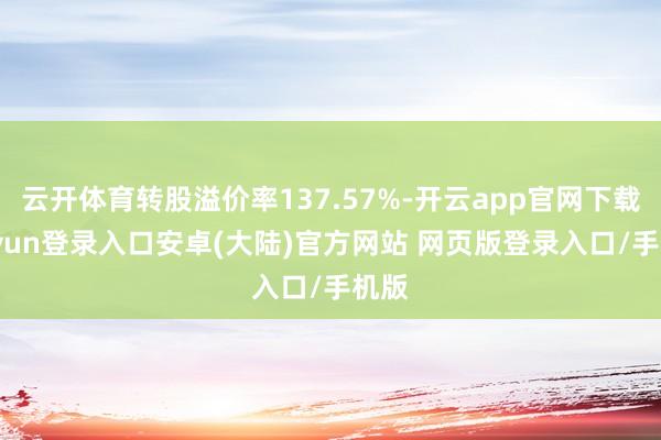 云开体育转股溢价率137.57%-开云app官网下载kaiyun登录入口安卓(大陆)官方网站 网页版登录入口/手机版