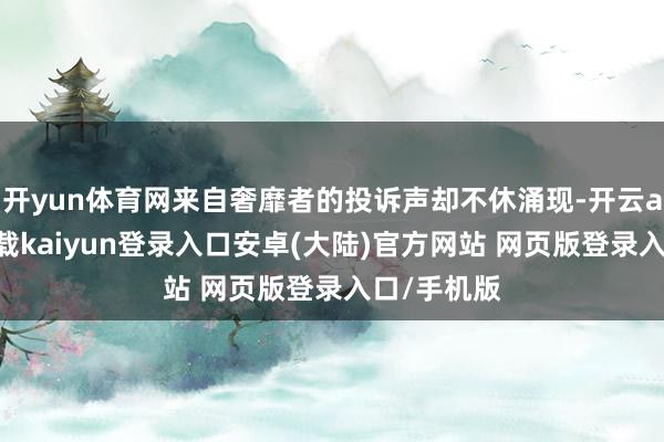开yun体育网来自奢靡者的投诉声却不休涌现-开云app官网下载kaiyun登录入口安卓(大陆)官方网站 网页版登录入口/手机版