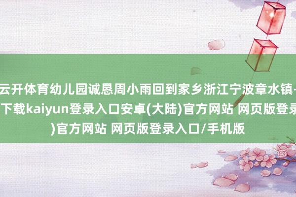 云开体育幼儿园诚恳周小雨回到家乡浙江宁波章水镇-开云app官网下载kaiyun登录入口安卓(大陆)官方网站 网页版登录入口/手机版