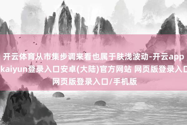 开云体育从市集步调来看也属于肤浅波动-开云app官网下载kaiyun登录入口安卓(大陆)官方网站 网页版登录入口/手机版