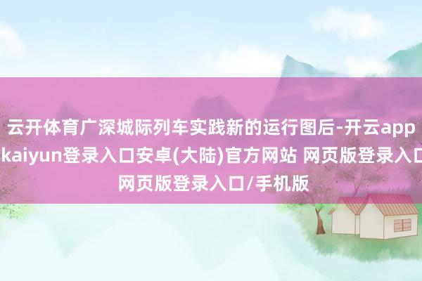 云开体育广深城际列车实践新的运行图后-开云app官网下载kaiyun登录入口安卓(大陆)官方网站 网页版登录入口/手机版