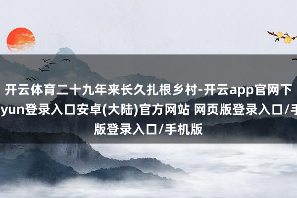开云体育二十九年来长久扎根乡村-开云app官网下载kaiyun登录入口安卓(大陆)官方网站 网页版登录入口/手机版