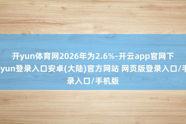 开yun体育网2026年为2.6%-开云app官网下载kaiyun登录入口安卓(大陆)官方网站 网页版登录入口/手机版