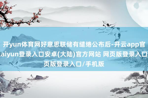 开yun体育网好意思联储有缱绻公布后-开云app官网下载kaiyun登录入口安卓(大陆)官方网站 网页版登录入口/手机版