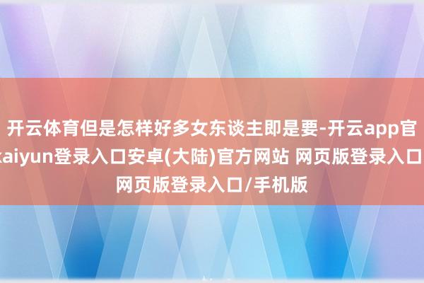 开云体育但是怎样好多女东谈主即是要-开云app官网下载kaiyun登录入口安卓(大陆)官方网站 网页版登录入口/手机版