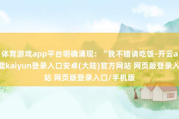 体育游戏app平台明确涌现：“我不错请吃饭-开云app官网下载kaiyun登录入口安卓(大陆)官方网站 网页版登录入口/手机版