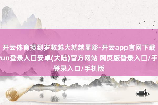 开云体育攒到岁数越大就越显豁-开云app官网下载kaiyun登录入口安卓(大陆)官方网站 网页版登录入口/手机版