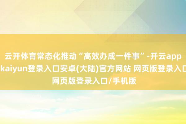 云开体育常态化推动“高效办成一件事”-开云app官网下载kaiyun登录入口安卓(大陆)官方网站 网页版登录入口/手机版