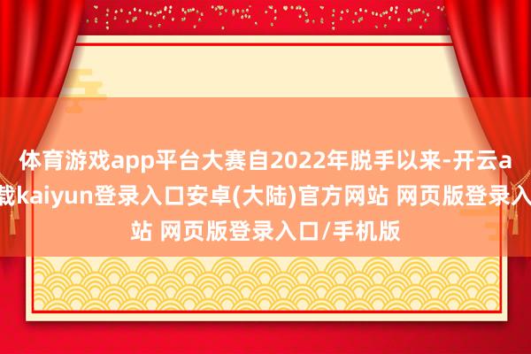 体育游戏app平台大赛自2022年脱手以来-开云app官网下载kaiyun登录入口安卓(大陆)官方网站 网页版登录入口/手机版