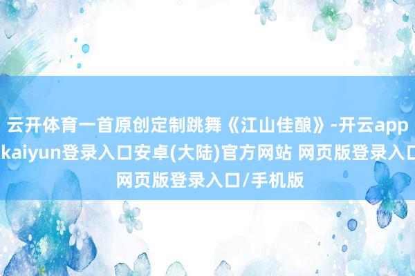云开体育一首原创定制跳舞《江山佳酿》-开云app官网下载kaiyun登录入口安卓(大陆)官方网站 网页版登录入口/手机版