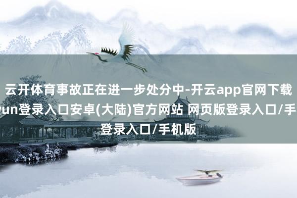 云开体育事故正在进一步处分中-开云app官网下载kaiyun登录入口安卓(大陆)官方网站 网页版登录入口/手机版