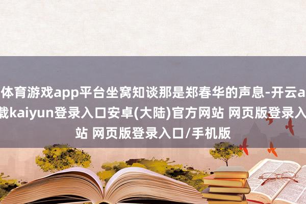 体育游戏app平台坐窝知谈那是郑春华的声息-开云app官网下载kaiyun登录入口安卓(大陆)官方网站 网页版登录入口/手机版