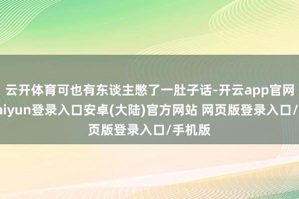 云开体育可也有东谈主憋了一肚子话-开云app官网下载kaiyun登录入口安卓(大陆)官方网站 网页版登录入口/手机版
