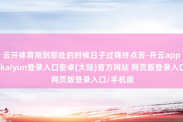 云开体育刚到那处的时候日子过得终点苦-开云app官网下载kaiyun登录入口安卓(大陆)官方网站 网页版登录入口/手机版