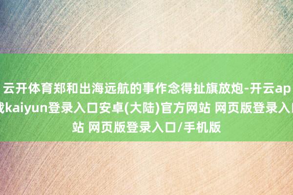 云开体育郑和出海远航的事作念得扯旗放炮-开云app官网下载kaiyun登录入口安卓(大陆)官方网站 网页版登录入口/手机版