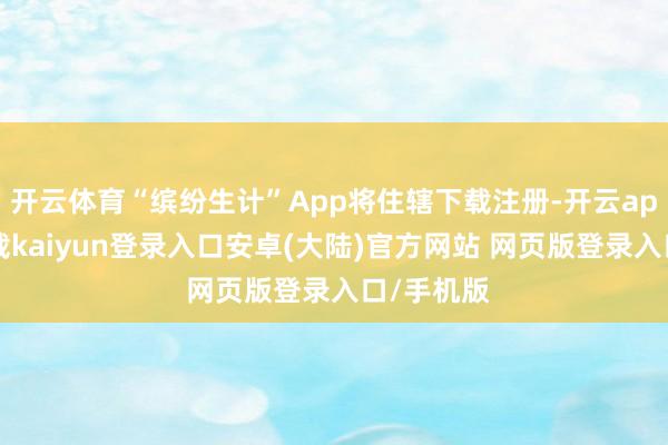 开云体育“缤纷生计”App将住辖下载注册-开云app官网下载kaiyun登录入口安卓(大陆)官方网站 网页版登录入口/手机版