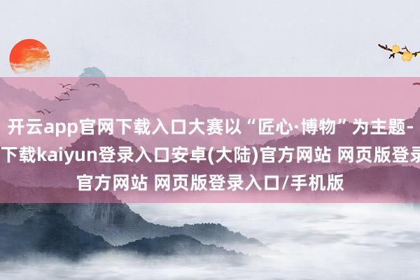 开云app官网下载入口大赛以“匠心·博物”为主题-开云app官网下载kaiyun登录入口安卓(大陆)官方网站 网页版登录入口/手机版