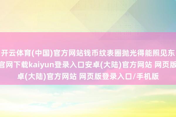 开云体育(中国)官方网站钱币纹表圈抛光得能照见东谈主影-开云app官网下载kaiyun登录入口安卓(大陆)官方网站 网页版登录入口/手机版
