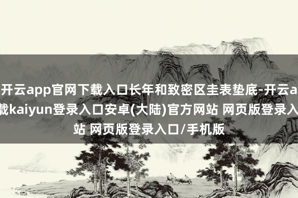 开云app官网下载入口长年和致密区圭表垫底-开云app官网下载kaiyun登录入口安卓(大陆)官方网站 网页版登录入口/手机版