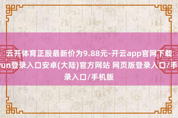 云开体育正股最新价为9.88元-开云app官网下载kaiyun登录入口安卓(大陆)官方网站 网页版登录入口/手机版