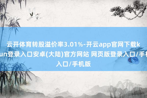 云开体育转股溢价率3.01%-开云app官网下载kaiyun登录入口安卓(大陆)官方网站 网页版登录入口/手机版